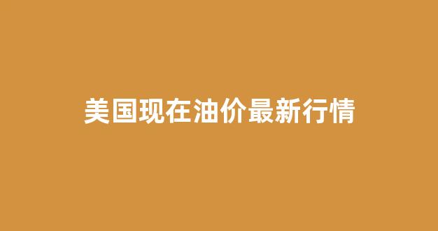 美国现在油价最新行情走势_美国现在油价最新行情