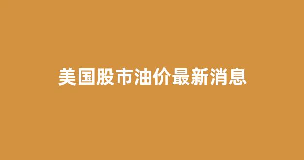 美国股市油价最新消息_美国股市今日走势图
