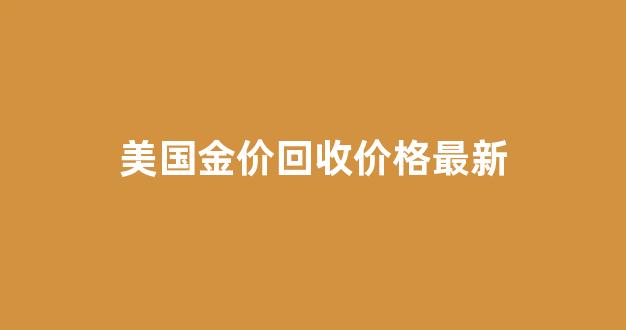 美国金价回收价格最新行情_美国金价回收价格最新