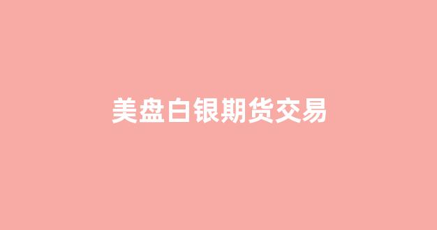 美盘白银期货交易(美盘白银交易时间)_https://www.dcjwmf.com_广期所_第1张