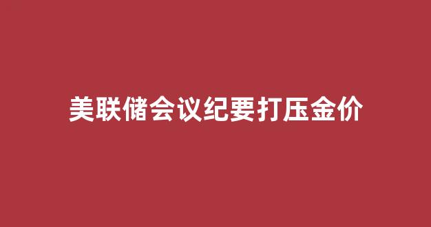 美联储 会议纪要_美联储会议纪要打压金价