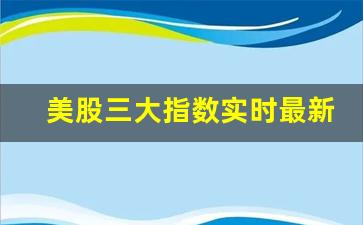 美股三大指数实时最新消息(美股三大指数实时最新消息新闻)_https://www.dongshengweixin.com_科创板_第1张
