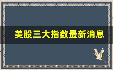 美股三大指数最新消息(美股三大指数最新消息东方财富网 新闻)_https://www.shshucaipeisong.com_深交所_第1张