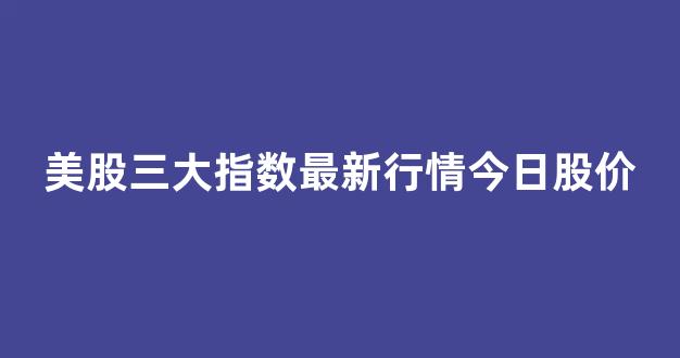 美股三大指数最新行情今日股价(美股三大指数最新消息 192.168.0.1)_https://www.dongshengweixin.com_创业板_第1张