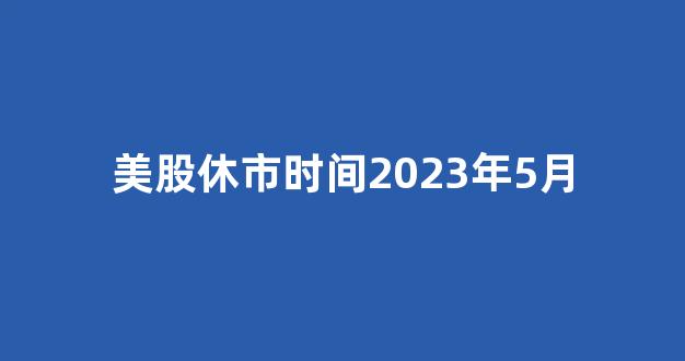 美股休市时间2023年5月(美股休市时间2021)_https://www.luoxuangg888.com_上交所_第1张