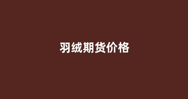 羽绒期货价格(羽绒期货价格查询)_https://www.fzdzcxj.com_北交所_第1张