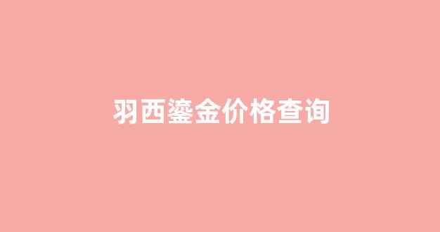 羽西鎏金价格查询表_羽西鎏金价格查询