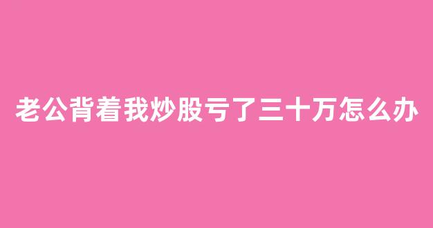 老公背着我炒股亏了三十万怎么办(老公瞒着我炒股亏了两百万)_https://www.shshucaipeisong.com_深交所_第1张