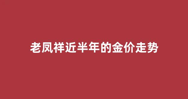 老凤祥近半年的金价走势_老凤祥黄金近几年价格