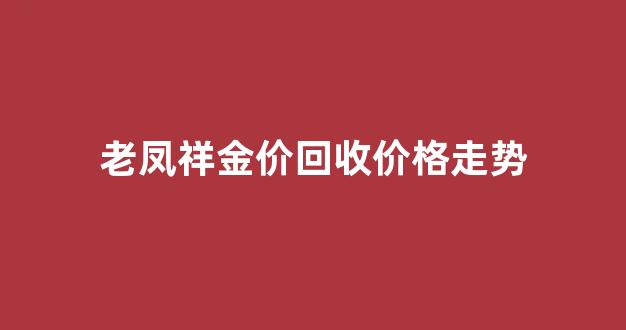 老凤祥金价回收多少钱一克_老凤祥金价回收价格走势