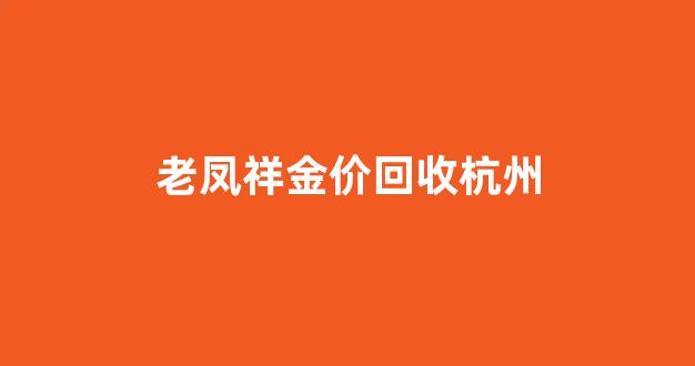 杭州老凤祥今日金价_老凤祥金价回收杭州