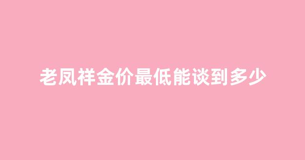老凤祥金价最低能谈到多少_老凤祥黄金最便宜的时候是多少钱一