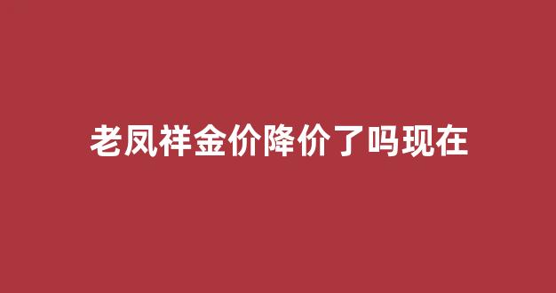 老凤祥金价降价了吗现在_老凤祥金价降价了吗现在还能买吗