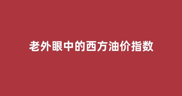 老外眼中的西方油价指数_外国油价跌,中国油价不一样