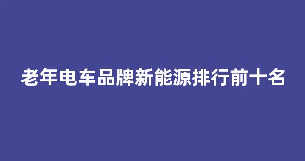 老年电车品牌新能源排行前十名(老年电车价格及图片)_https://www.hhem8.com_上交所_第1张