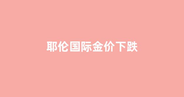 耶伦国际金价下跌原因_耶伦国际金价下跌