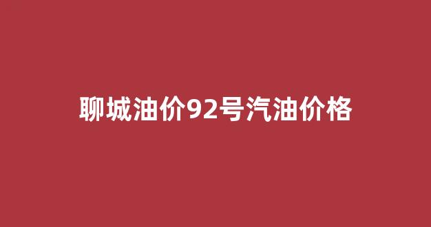 聊城92汽油哪便宜_聊城油价92号汽油价格