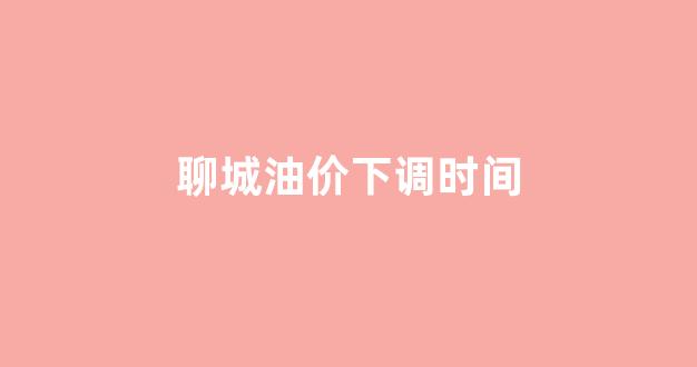 聊城油价下调时间_聊城石油价格
