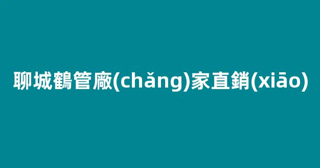 聊城鶴管廠(chǎng)家直銷(xiāo)(聊城鶴管廠(chǎng)家直銷(xiāo)店電話(huà))(1)