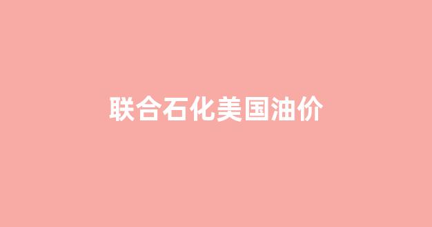 联合石化美国油价_联合石化美国油价多少