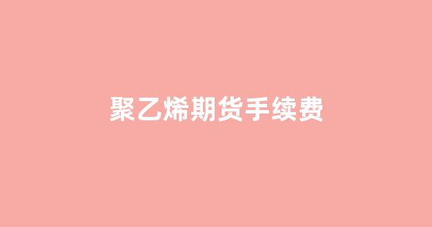 聚乙烯期货手续费(聚氯乙烯期货手续费)_https://www.xzdzcjn.com_上交所_第1张