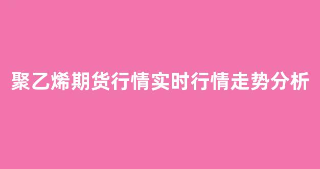 聚乙烯期货行情实时行情走势分析(聚乙烯期货行情走势图)_https://www.rzcpcj.com_天猫运营_第1张