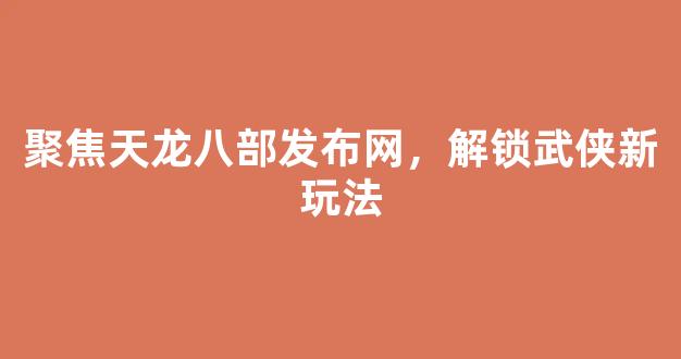 聚焦天龙八部发布网，解锁武侠新玩法