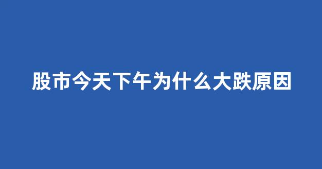 股市今天下午为什么大跌原因(今天股市下午跳水原因)_https://www.luoxuangg888.com_科创板_第1张