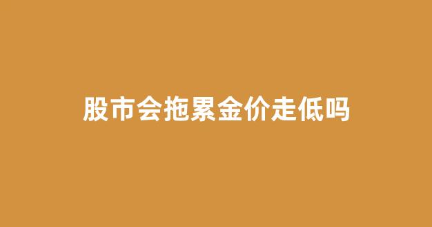 股市会拖累金价走低吗知乎_股市会拖累金价走低吗
