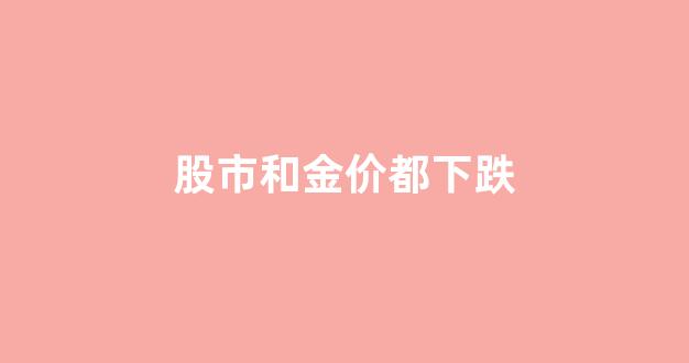 股市的金价是否与现实金价一至_股市和金价都下跌