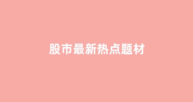 股市最新热点题材(股市最新热点题材排行榜)_https://www.heiljjianzu.com_科创板_第1张