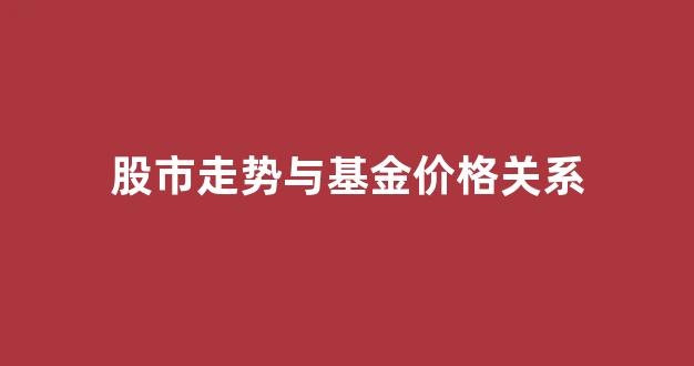 股市走势与基金价格关系大吗_股市走势与基金价格关系