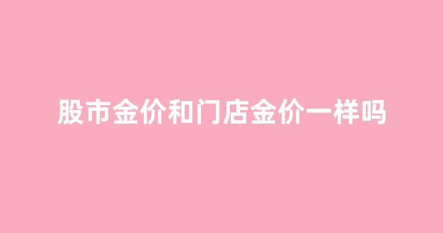 股市金价和门店金价一样吗_店铺金价和股市金价为啥不一样