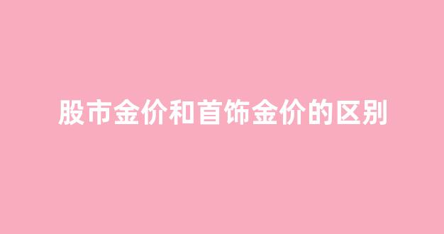 股市金价和黄金价格_股市金价和首饰金价的区别