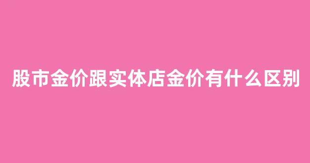 金店的金价跟股市的金价是一样的吗_股市金价跟实体店金价有什么