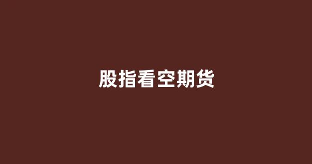 股指看空期货(期货看空的人多大盘会怎么样)_https://www.xzdzchf.com_创业板_第1张