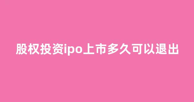 股权投资ipo上市多久可以退出(股权投资上市后怎么赚钱)_https://www.heiljjianzu.com_深交所_第1张