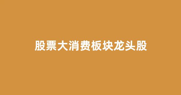 股票大消费板块龙头股(大消费类股票龙头有哪些)_https://www.heiljjianzu.com_深交所_第1张