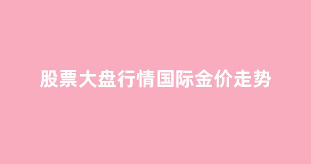 股票大盘行情国际金价走势_股票大盘行情国际金价走势