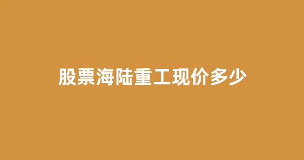 股票海陆重工现价多少(股票海陆重工现价多少钱一股)_https://www.jnskb.com_装修公司_第1张