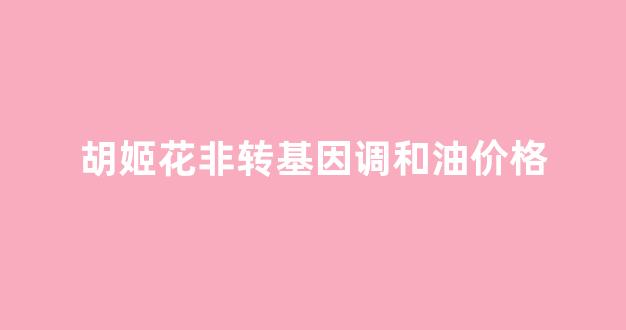 胡姬花有转基因油吗_胡姬花非转基因调和油价格
