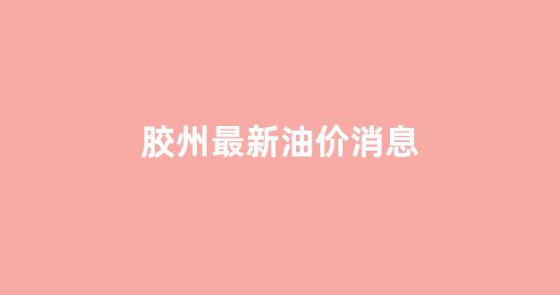 胶州加油_胶州最新油价消息
