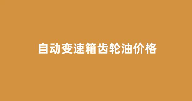 自动变速箱齿轮油价格_自动变速箱齿轮油价格表