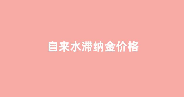 自来水滞纳金价格_自来水的滞纳金是按什么比例收取