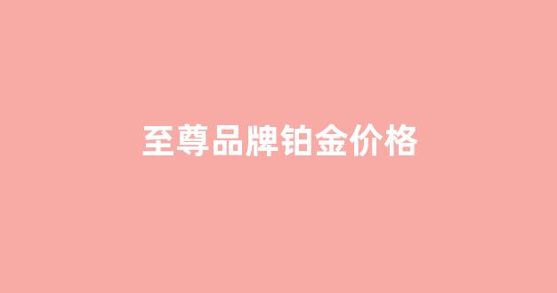 至尊品牌铂金价格查询_至尊品牌铂金价格