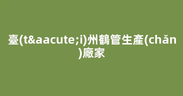 臺(tái)州鶴管生產(chǎn)廠家(鶴管廠家電話)(1)