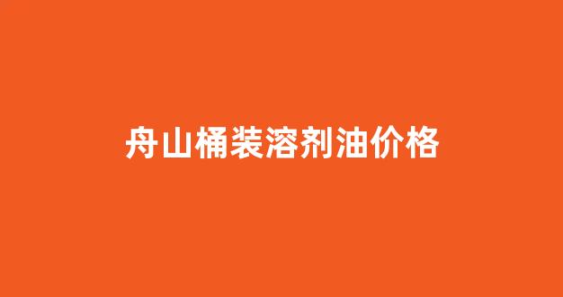 舟山桶装溶剂油价格_舟山桶装溶剂油价格查询
