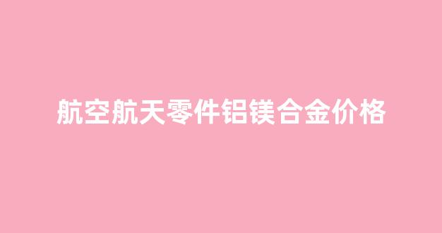 航空级铝镁合金和铝镁合金区别_航空航天零件铝镁合金价格