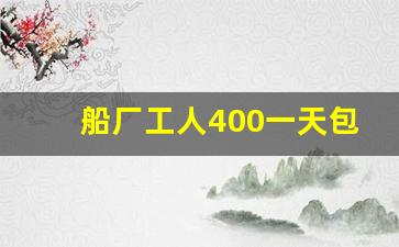 船厂工人400一天包吃住(船厂工人400一天包吃住真的吗)_https://www.jumanxin.com_深交所_第1张
