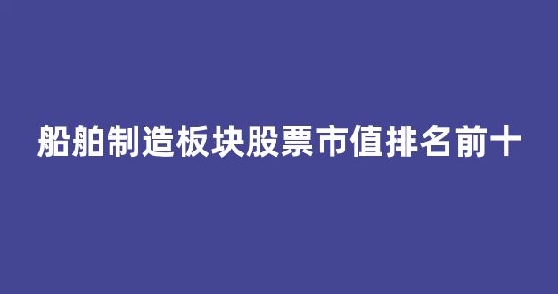 船舶制造板块股票市值排名前十(船舶板块的股票)_https://www.eamstsz.com_上交所_第1张